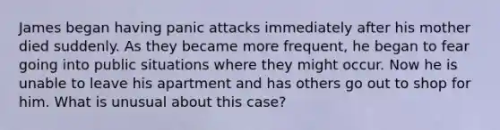 James began having panic attacks immediately after his mother died suddenly. As they became more frequent, he began to fear going into public situations where they might occur. Now he is unable to leave his apartment and has others go out to shop for him. What is unusual about this case?