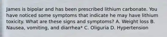 James is bipolar and has been prescribed lithium carbonate. You have noticed some symptoms that indicate he may have lithium toxicity. What are these signs and symptoms? A. Weight loss B. Nausea, vomiting, and diarrhea* C. Oliguria D. Hypertension