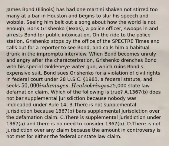 James Bond (Illinois) has had one martini shaken not stirred too many at a bar in Houston and begins to slur his speech and wobble. Seeing him belt out a song about how the world is not enough, Boris Grishenko (Texas), a police officer, swoops in and arrests Bond for public intoxication. On the ride to the police station, Grishenko stops by the office of the SPECTRE Times and calls out for a reporter to see Bond, and calls him a habitual drunk in the impromptu interview. When Bond becomes unruly and angry after the characterization, Grishenko drenches Bond with his special Goldeneye water gun, which ruins Bond's expensive suit. Bond sues Grishenko for a violation of civil rights in federal court under 28 U.S.C. §1983, a federal statute, and seeks 50,000 in damages. He also brings a25,000 state law defamation claim. Which of the following is true? A.1367(b) does not bar supplemental jurisdiction because nobody was impleaded under Rule 14. B.There is not supplemental jurisdiction because 1367(b) bars supplemental jurisdiction over the defamation claim. C.There is supplemental jurisdiction under 1367(a) and there is no need to consider 1367(b). D.There is not jurisdiction over any claim because the amount in controversy is not met for either the federal or state law claim.