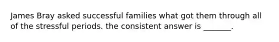 James Bray asked successful families what got them through all of the stressful periods. the consistent answer is _______.