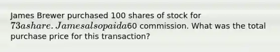 James Brewer purchased 100 shares of stock for 73 a share. James also paid a60 commission. What was the total purchase price for this transaction?