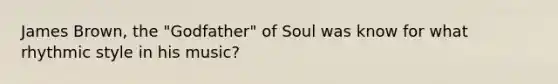 James Brown, the "Godfather" of Soul was know for what rhythmic style in his music?