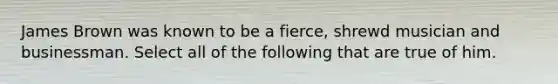 James Brown was known to be a fierce, shrewd musician and businessman. Select all of the following that are true of him.