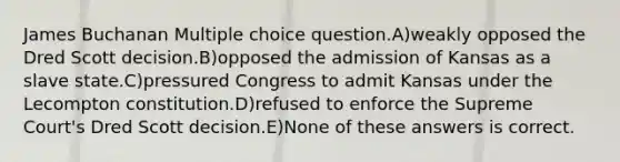 James Buchanan Multiple choice question.A)weakly opposed the Dred Scott decision.B)opposed the admission of Kansas as a slave state.C)pressured Congress to admit Kansas under the Lecompton constitution.D)refused to enforce the Supreme Court's Dred Scott decision.E)None of these answers is correct.