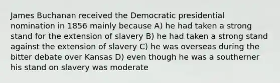 James Buchanan received the Democratic presidential nomination in 1856 mainly because A) he had taken a strong stand for the extension of slavery B) he had taken a strong stand against the extension of slavery C) he was overseas during the bitter debate over Kansas D) even though he was a southerner his stand on slavery was moderate