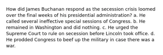 How did James Buchanan respond as the secession crisis loomed over the final weeks of his presidential administration? a. He called several ineffective special sessions of Congress. b. He remained in Washington and did nothing. c. He urged the Supreme Court to rule on secession before Lincoln took office. d. He prodded Congress to beef up the military in case there was a war.