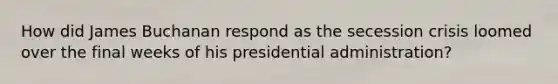 How did James Buchanan respond as the secession crisis loomed over the final weeks of his presidential administration?