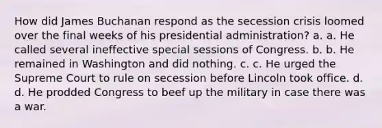 How did James Buchanan respond as the secession crisis loomed over the final weeks of his presidential administration? a. a. He called several ineffective special sessions of Congress. b. b. He remained in Washington and did nothing. c. c. He urged the Supreme Court to rule on secession before Lincoln took office. d. d. He prodded Congress to beef up the military in case there was a war.