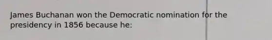 James Buchanan won the Democratic nomination for the presidency in 1856 because he: