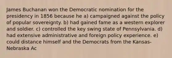 James Buchanan won the Democratic nomination for the presidency in 1856 because he a) campaigned against the policy of popular sovereignty. b) had gained fame as a western explorer and soldier. c) controlled the key swing state of Pennsylvania. d) had extensive administrative and foreign policy experience. e) could distance himself and the Democrats from the Kansas-Nebraska Ac