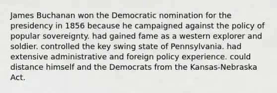 James Buchanan won the Democratic nomination for the presidency in 1856 because he campaigned against the policy of popular sovereignty. had gained fame as a western explorer and soldier. controlled the key swing state of Pennsylvania. had extensive administrative and foreign policy experience. could distance himself and the Democrats from the Kansas-Nebraska Act.