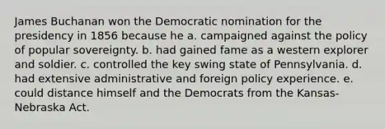 James Buchanan won the Democratic nomination for the presidency in 1856 because he a. campaigned against the policy of popular sovereignty. b. had gained fame as a western explorer and soldier. c. controlled the key swing state of Pennsylvania. d. had extensive administrative and foreign policy experience. e. could distance himself and the Democrats from the Kansas-Nebraska Act.