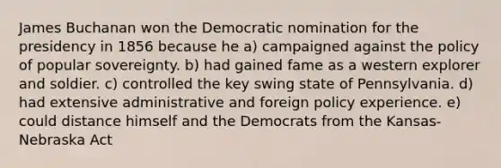 James Buchanan won the Democratic nomination for the presidency in 1856 because he a) campaigned against the policy of popular sovereignty. b) had gained fame as a western explorer and soldier. c) controlled the key swing state of Pennsylvania. d) had extensive administrative and foreign policy experience. e) could distance himself and the Democrats from the Kansas-Nebraska Act