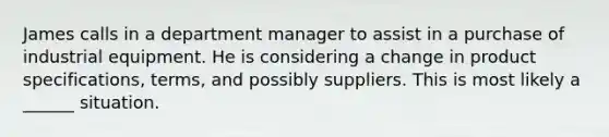 James calls in a department manager to assist in a purchase of industrial equipment. He is considering a change in product specifications, terms, and possibly suppliers. This is most likely a ______ situation.