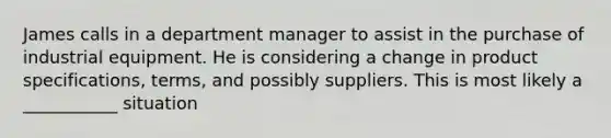 James calls in a department manager to assist in the purchase of industrial equipment. He is considering a change in product specifications, terms, and possibly suppliers. This is most likely a ___________ situation