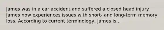 James was in a car accident and suffered a closed head injury. James now experiences issues with short- and long-term memory loss. According to current terminology, James is...