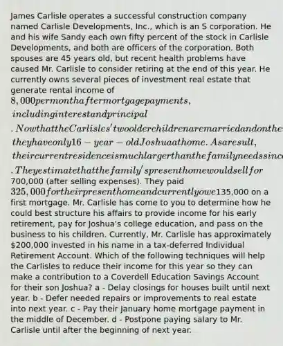 James Carlisle operates a successful construction company named Carlisle Developments, Inc., which is an S corporation. He and his wife Sandy each own fifty percent of the stock in Carlisle Developments, and both are officers of the corporation. Both spouses are 45 years old, but recent health problems have caused Mr. Carlisle to consider retiring at the end of this year. He currently owns several pieces of investment real estate that generate rental income of 8,000 per month after mortgage payments, including interest and principal. Now that the Carlisles' two older children are married and on their own, they have only 16-year-old Joshua at home. As a result, their current residence is much larger than the family needs since they have lived there for almost 15 years. They estimate that the family's present home would sell for700,000 (after selling expenses). They paid 325,000 for their present home and currently owe135,000 on a first mortgage. Mr. Carlisle has come to you to determine how he could best structure his affairs to provide income for his early retirement, pay for Joshua's college education, and pass on the business to his children. Currently, Mr. Carlisle has approximately 200,000 invested in his name in a tax-deferred Individual Retirement Account. Which of the following techniques will help the Carlisles to reduce their income for this year so they can make a contribution to a Coverdell Education Savings Account for their son Joshua? a - Delay closings for houses built until next year. b - Defer needed repairs or improvements to real estate into next year. c - Pay their January home mortgage payment in the middle of December. d - Postpone paying salary to Mr. Carlisle until after the beginning of next year.