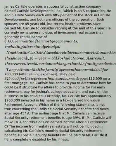 James Carlisle operates a successful construction company named Carlisle Developments, Inc., which is an S corporation. He and his wife Sandy each own fifty percent of the stock in Carlisle Developments, and both are officers of the corporation. Both spouses are 45 years old, but recent health problems have caused Mr. Carlisle to consider retiring at the end of this year. He currently owns several pieces of investment real estate that generate rental income of 8,000 per month after mortgage payments, including interest and principal. Now that the Carlisles' two older children are married and on their own, they have only 16-year-old Joshua at home. As a result, their current residence is much larger than the family needs since they have lived there for almost 15 years. They estimate that the family's present home would sell for700,000 (after selling expenses). They paid 325,000 for their present home and currently owe135,000 on a first mortgage. Mr. Carlisle has come to you to determine how he could best structure his affairs to provide income for his early retirement, pay for Joshua's college education, and pass on the business to his children. Currently, Mr. Carlisle has approximately 200,000 invested in his name in a tax-deferred Individual Retirement Account. Which of the following statements is not true concerning the Carlisles' Social Security benefits and taxes after age 45? A) The earliest age that Mr. Carlisle can receive Social Security retirement benefits is age 59½. B) Mr. Carlisle will make FICA contributions on earned income after his retirement. C) The income from rental real estate will not be included in calculating Mr. Carlisle's monthly Social Security retirement benefit. D) Social Security benefits will be paid to Mr. Carlisle if he is completely disabled by his illness.