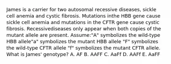 James is a carrier for two autosomal recessive diseases, sickle cell anemia and cystic fibrosis. Mutations inthe HBB gene cause sickle cell anemia and mutations in the CFTR gene cause cystic fibrosis. Recessivediseases only appear when both copies of the mutant allele are present. Assume:"A" symbolizes the wild-type HBB allele"a" symbolizes the mutant HBB allele "F" symbolizes the wild-type CFTR allele "f" symbolizes the mutant CFTR allele. What is James' genotype? A. AF B. AAFF C. AaFf D. AAFf E. AaFF