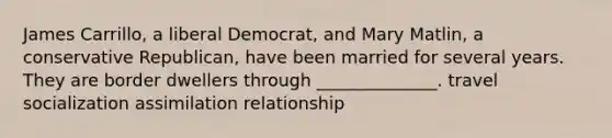 James Carrillo, a liberal Democrat, and Mary Matlin, a conservative Republican, have been married for several years. They are border dwellers through ______________. travel socialization assimilation relationship