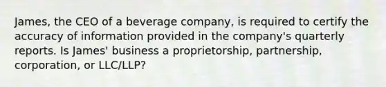 James, the CEO of a beverage company, is required to certify the accuracy of information provided in the company's quarterly reports. Is James' business a proprietorship, partnership, corporation, or LLC/LLP?