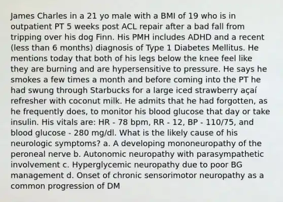 James Charles in a 21 yo male with a BMI of 19 who is in outpatient PT 5 weeks post ACL repair after a bad fall from tripping over his dog Finn. His PMH includes ADHD and a recent (less than 6 months) diagnosis of Type 1 Diabetes Mellitus. He mentions today that both of his legs below the knee feel like they are burning and are hypersensitive to pressure. He says he smokes a few times a month and before coming into the PT he had swung through Starbucks for a large iced strawberry açaí refresher with coconut milk. He admits that he had forgotten, as he frequently does, to monitor his blood glucose that day or take insulin. His vitals are: HR - 78 bpm, RR - 12, BP - 110/75, and blood glucose - 280 mg/dl. What is the likely cause of his neurologic symptoms? a. A developing mononeuropathy of the peroneal nerve b. Autonomic neuropathy with parasympathetic involvement c. Hyperglycemic neuropathy due to poor BG management d. Onset of chronic sensorimotor neuropathy as a common progression of DM