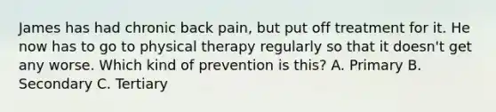 James has had chronic back pain, but put off treatment for it. He now has to go to physical therapy regularly so that it doesn't get any worse. Which kind of prevention is this? A. Primary B. Secondary C. Tertiary