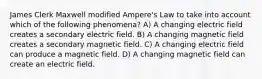 James Clerk Maxwell modified Ampere's Law to take into account which of the following phenomena? A) A changing electric field creates a secondary electric field. B) A changing magnetic field creates a secondary magnetic field. C) A changing electric field can produce a magnetic field. D) A changing magnetic field can create an electric field.