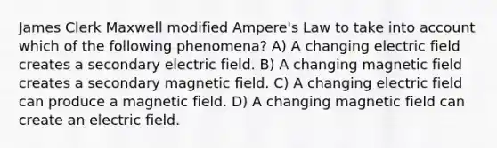 James Clerk Maxwell modified Ampere's Law to take into account which of the following phenomena? A) A changing electric field creates a secondary electric field. B) A changing magnetic field creates a secondary magnetic field. C) A changing electric field can produce a magnetic field. D) A changing magnetic field can create an electric field.