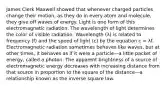 James Clerk Maxwell showed that whenever charged particles change their motion, as they do in every atom and molecule, they give off waves of energy. Light is one form of this electromagnetic radiation. The wavelength of light determines the color of visible radiation. Wavelength (λ) is related to frequency (f) and the speed of light (c) by the equation c = λf. Electromagnetic radiation sometimes behaves like waves, but at other times, it behaves as if it were a particle—a little packet of energy, called a photon. The apparent brightness of a source of electromagnetic energy decreases with increasing distance from that source in proportion to the square of the distance—a relationship known as the inverse square law.