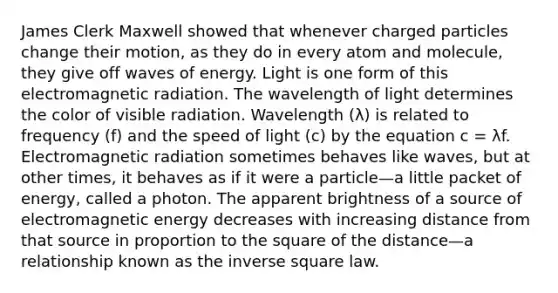 James Clerk Maxwell showed that whenever charged particles change their motion, as they do in every atom and molecule, they give off waves of energy. Light is one form of this electromagnetic radiation. The wavelength of light determines the color of visible radiation. Wavelength (λ) is related to frequency (f) and the speed of light (c) by the equation c = λf. Electromagnetic radiation sometimes behaves like waves, but at other times, it behaves as if it were a particle—a little packet of energy, called a photon. The apparent brightness of a source of electromagnetic energy decreases with increasing distance from that source in proportion to the square of the distance—a relationship known as the inverse square law.