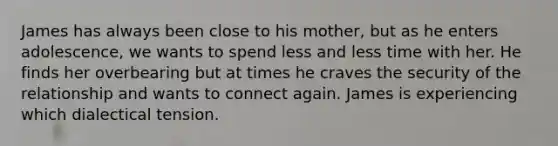 James has always been close to his mother, but as he enters adolescence, we wants to spend less and less time with her. He finds her overbearing but at times he craves the security of the relationship and wants to connect again. James is experiencing which dialectical tension.