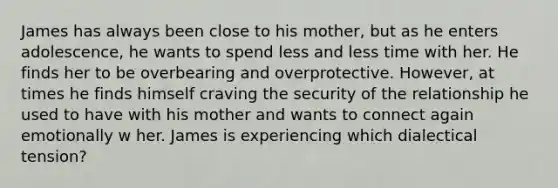 James has always been close to his mother, but as he enters adolescence, he wants to spend less and less time with her. He finds her to be overbearing and overprotective. However, at times he finds himself craving the security of the relationship he used to have with his mother and wants to connect again emotionally w her. James is experiencing which dialectical tension?