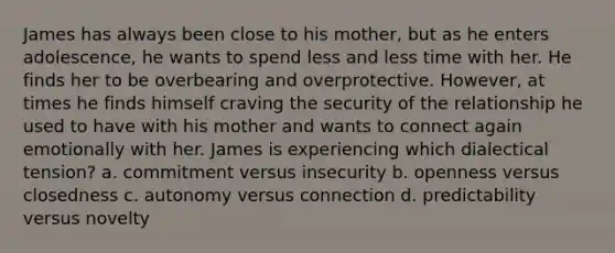 James has always been close to his mother, but as he enters adolescence, he wants to spend less and less time with her. He finds her to be overbearing and overprotective. However, at times he finds himself craving the security of the relationship he used to have with his mother and wants to connect again emotionally with her. James is experiencing which dialectical tension? a. commitment versus insecurity b. openness versus closedness c. autonomy versus connection d. predictability versus novelty