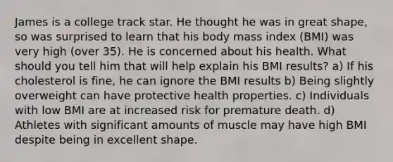 James is a college track star. He thought he was in great shape, so was surprised to learn that his body mass index (BMI) was very high (over 35). He is concerned about his health. What should you tell him that will help explain his BMI results? a) If his cholesterol is fine, he can ignore the BMI results b) Being slightly overweight can have protective health properties. c) Individuals with low BMI are at increased risk for premature death. d) Athletes with significant amounts of muscle may have high BMI despite being in excellent shape.