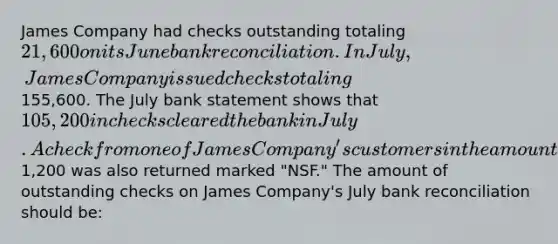 James Company had checks outstanding totaling 21,600 on its June bank reconciliation. In July, James Company issued checks totaling155,600. The July bank statement shows that 105,200 in checks cleared the bank in July. A check from one of James Company's customers in the amount of1,200 was also returned marked "NSF." The amount of outstanding checks on James Company's July bank reconciliation should be: