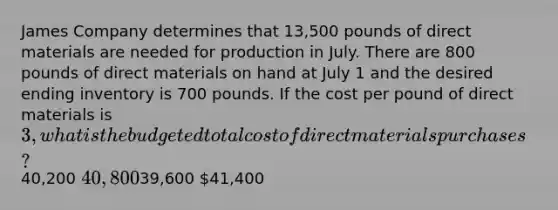 James Company determines that 13,500 pounds of direct materials are needed for production in July. There are 800 pounds of direct materials on hand at July 1 and the desired ending inventory is 700 pounds. If the cost per pound of direct materials is 3, what is the budgeted total cost of direct materials purchases?40,200 40,80039,600 41,400