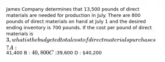 James Company determines that 13,500 pounds of direct materials are needed for production in July. There are 800 pounds of direct materials on hand at July 1 and the desired ending inventory is 700 pounds. If the cost per pound of direct materials is 3, what is the budgeted total cost of direct materials purchases? A :41,400 B : 40,800 C :39,600 D : 40,200