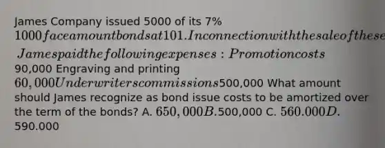 James Company issued 5000 of its 7% 1000 face amount bonds at 101. In connection with the sale of these bonds, James paid the following expenses: Promotion costs90,000 Engraving and printing 60,000 Underwriters commissions500,000 What amount should James recognize as bond issue costs to be amortized over the term of the bonds? A. 650,000 B.500,000 C. 560.000 D.590.000