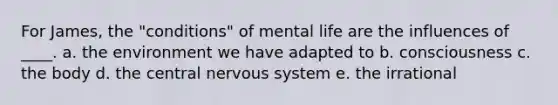 For James, the "conditions" of mental life are the influences of ____. a. the environment we have adapted to b. consciousness c. the body d. the central nervous system e. the irrational