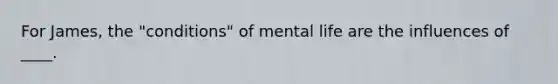 For James, the "conditions" of mental life are the influences of ____.