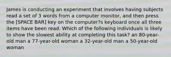 James is conducting an experiment that involves having subjects read a set of 3 words from a computer monitor, and then press the [SPACE BAR] key on the computer?s keyboard once all three items have been read. Which of the following individuals is likely to show the slowest ability at completing this task? an 80-year-old man a 77-year-old woman a 32-year-old man a 50-year-old woman