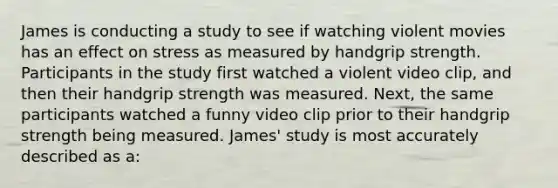 James is conducting a study to see if watching violent movies has an effect on stress as measured by handgrip strength. Participants in the study first watched a violent video clip, and then their handgrip strength was measured. Next, the same participants watched a funny video clip prior to their handgrip strength being measured. James' study is most accurately described as a: