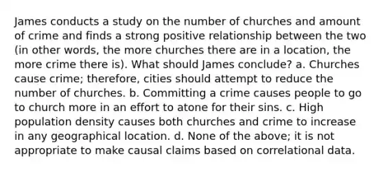 James conducts a study on the number of churches and amount of crime and finds a strong positive relationship between the two (in other words, the more churches there are in a location, the more crime there is). What should James conclude? a. Churches cause crime; therefore, cities should attempt to reduce the number of churches. b. Committing a crime causes people to go to church more in an effort to atone for their sins. c. High population density causes both churches and crime to increase in any geographical location. d. None of the above; it is not appropriate to make causal claims based on correlational data.