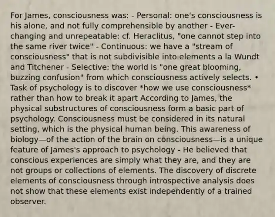 For James, consciousness was: - Personal: one's consciousness is his alone, and not fully comprehensible by another - Ever-changing and unrepeatable: cf. Heraclitus, "one cannot step into the same river twice" - Continuous: we have a "stream of consciousness" that is not subdivisible into elements a la Wundt and Titchener - Selective: the world is "one great blooming, buzzing confusion" from which consciousness actively selects. • Task of psychology is to discover *how we use consciousness* rather than how to break it apart According to James, the physical substructures of consciousness form a basic part of psychology. Consciousness must be considered in its natural setting, which is the physical human being. This awareness of biology—of the action of the brain on consciousness—is a unique feature of James's approach to psychology - He believed that conscious experiences are simply what they are, and they are not groups or collections of elements. The discovery of discrete elements of consciousness through introspective analysis does not show that these elements exist independently of a trained observer.