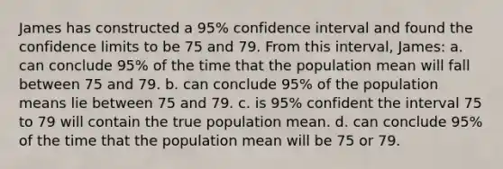 James has constructed a 95% confidence interval and found the confidence limits to be 75 and 79. From this interval, James: a. can conclude 95% of the time that the population mean will fall between 75 and 79. b. can conclude 95% of the population means lie between 75 and 79. c. is 95% confident the interval 75 to 79 will contain the true population mean. d. can conclude 95% of the time that the population mean will be 75 or 79.