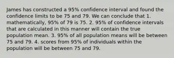 James has constructed a 95% confidence interval and found the confidence limits to be 75 and 79. We can conclude that 1. mathematically, 95% of 79 is 75. 2. 95% of confidence intervals that are calculated in this manner will contain the true population mean. 3. 95% of all population means will be between 75 and 79. 4. scores from 95% of individuals within the population will be between 75 and 79.