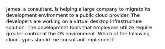 James, a consultant, is helping a large company to migrate its development environment to a public cloud provider. The developers are working on a virtual desktop infrastructure solution. The development tools that employees utilize require greater control of the OS environment. Which of the following cloud types should the consultant implement?