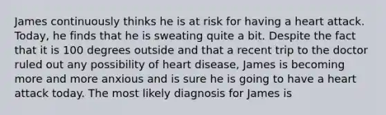 James continuously thinks he is at risk for having a heart attack. Today, he finds that he is sweating quite a bit. Despite the fact that it is 100 degrees outside and that a recent trip to the doctor ruled out any possibility of heart disease, James is becoming more and more anxious and is sure he is going to have a heart attack today. The most likely diagnosis for James is