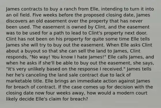 James contracts to buy a ranch from Elle, intending to turn it into an oil field. Five weeks before the proposed closing date, James discovers an old easement over the property that has never been used. The easement is owned by Clint, and the easement was to be used for a path to lead to Clint's property next door. Clint has not been on his property for quite some time Elle tells James she will try to buy out the easement. When Elle asks Clint about a buyout so that she can sell the land to James, Clint responds, "No way! You know I hate James!" Elle calls James, and when he asks if she'll be able to buy out the easement, she says, "It's very unlikely based on the response I received." James tells her he's canceling the land sale contract due to lack of marketable title. Elle brings an immediate action against James for breach of contract. If the case comes up for decision with the closing date now four weeks away, how would a modern court likely decide Elle's claim for breach?